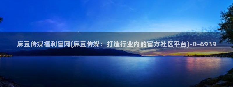 麻豆精选合集：麻豆传媒福利官网(麻豆传媒：打造行业内的官方社区平台)