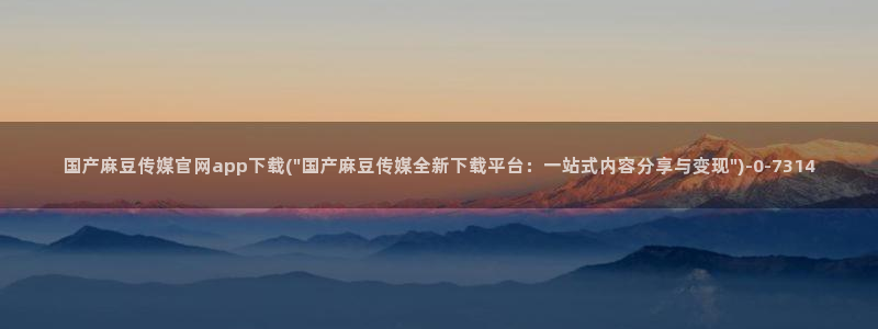 麻豆视频 官方下载：国产麻豆传媒官网app下载(\