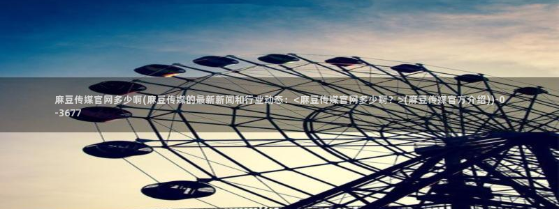 麻豆视频整理：麻豆传媒官网多少啊(麻豆传媒的最新新闻和行