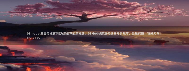 麻豆 资源更新：91model麻豆传媒官网(为您推荐